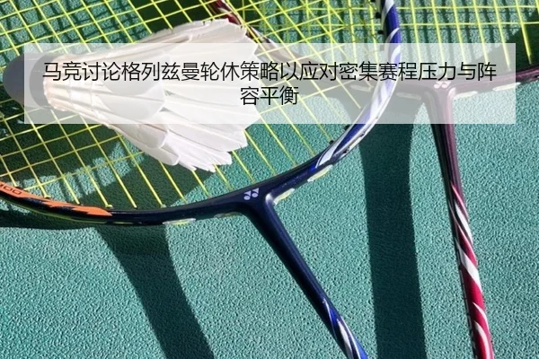 马竞讨论格列兹曼轮休策略以应对密集赛程压力与阵容平衡
