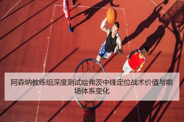 阿森纳教练组深度测试哈弗茨中锋定位战术价值与前场体系变化