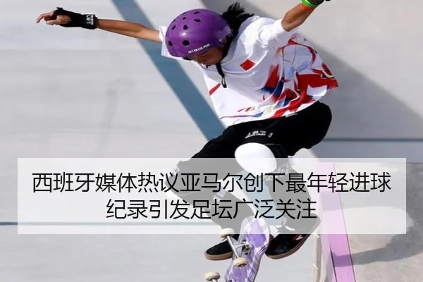 西班牙媒体热议亚马尔创下最年轻进球纪录引发足坛广泛关注